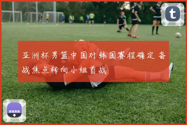 亚洲杯男篮中国对韩国赛程确定 备战焦点转向小组首战