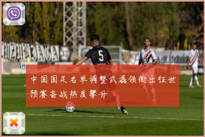 中国国足名单调整武磊领衔出征世预赛备战热度攀升