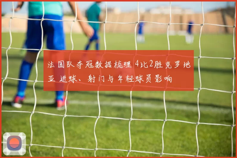 法国队夺冠数据梳理 4比2胜克罗地亚 进球、射门与年轻球员影响