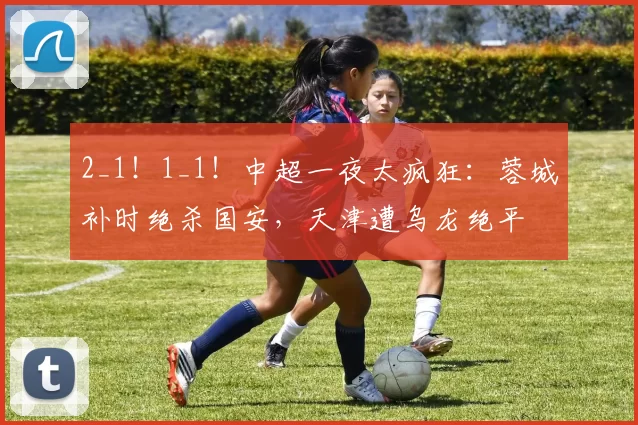 2_1！1_1！中超一夜太疯狂：蓉城补时绝杀国安，天津遭乌龙绝平