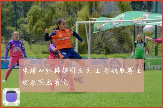 朱婷回归排超引发关注 备战联赛主攻表现成看点