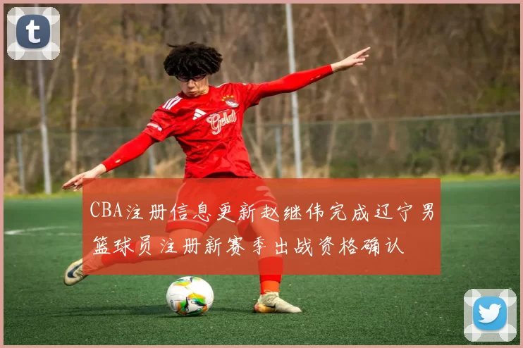 CBA注册信息更新赵继伟完成辽宁男篮球员注册新赛季出战资格确认