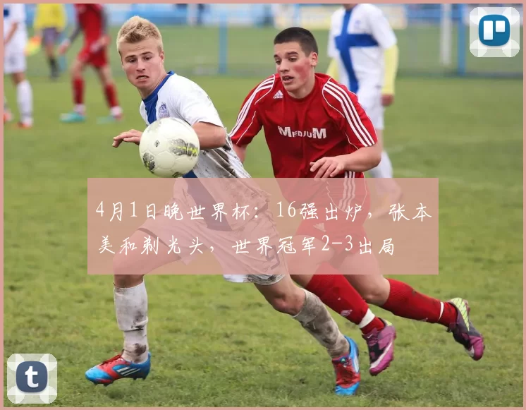 4月1日晚世界杯：16强出炉，张本美和剃光头，世界冠军2-3出局