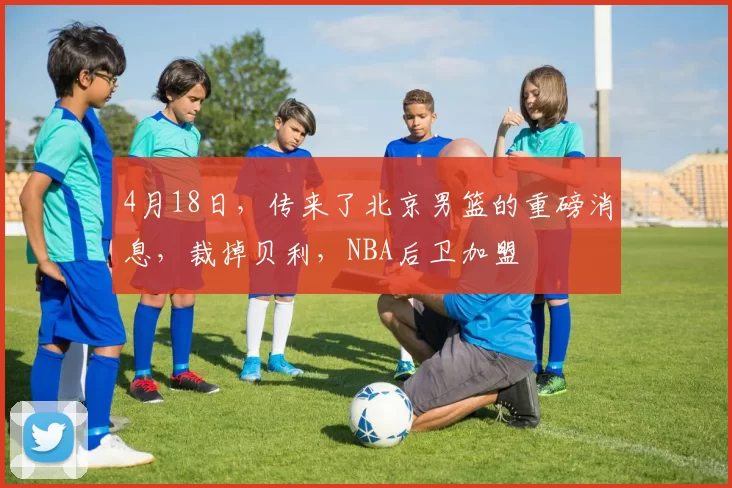 4月18日，传来了北京男篮的重磅消息，裁掉贝利，NBA后卫加盟