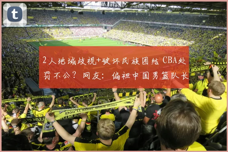 2人地域歧视+破坏民族团结 CBA处罚不公？网友：偏袒中国男篮队长