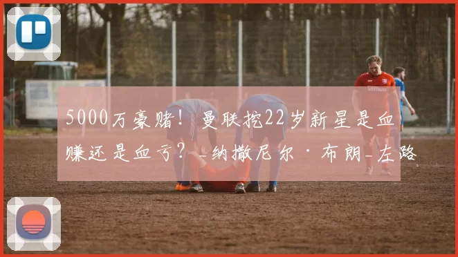 5000万豪赌！曼联挖22岁新星是血赚还是血亏？_纳撒尼尔·布朗_左路_卢克·肖