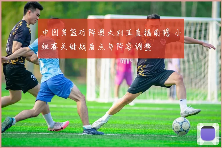 中国男篮对阵澳大利亚直播前瞻 小组赛关键战看点与阵容调整