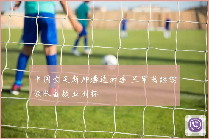 中国女足新帅遴选加速 王军或继续领队备战亚洲杯