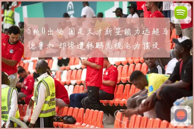 5轮0出场 国足天才新星能力远超马德鲁加 却惨遭韩鹏无视沦为摆设