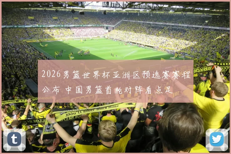 2026男篮世界杯亚洲区预选赛赛程公布 中国男篮首轮对阵看点足