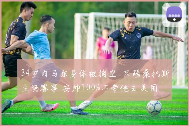 34岁内马尔身体被掏空_只踢桑托斯主场赛事 安帅100%不带他去美国