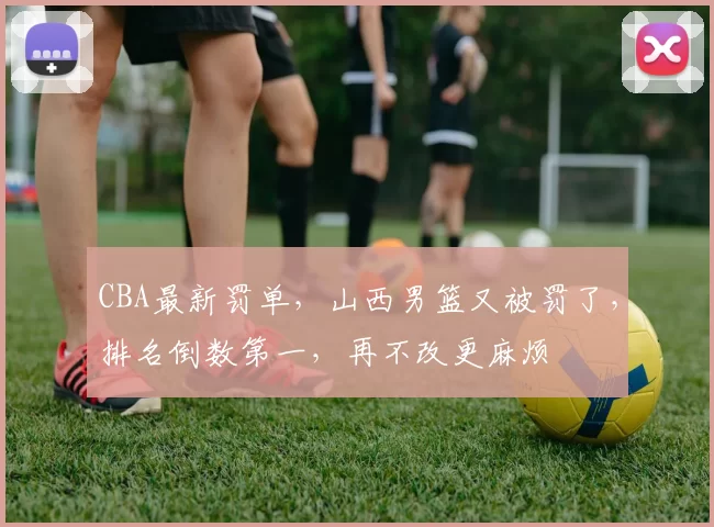 CBA最新罚单，山西男篮又被罚了，排名倒数第一，再不改更麻烦