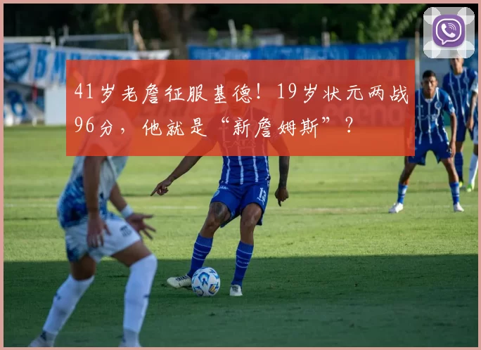 41岁老詹征服基德！19岁状元两战96分，他就是“新詹姆斯”？