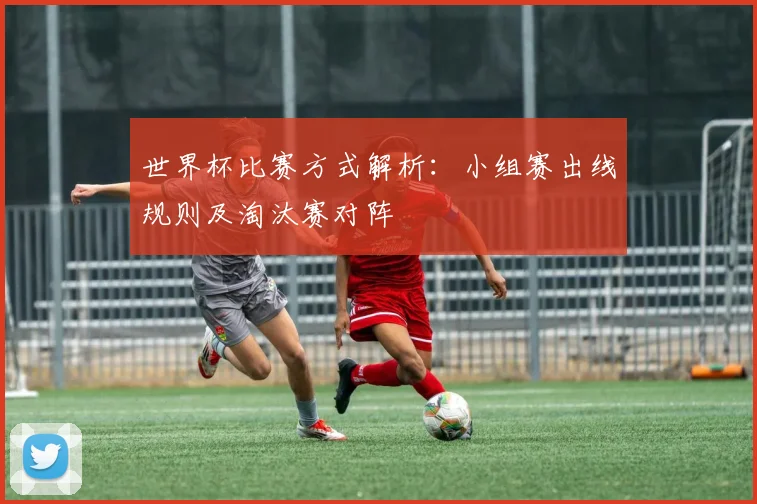 世界杯比赛方式解析：小组赛出线规则及淘汰赛对阵