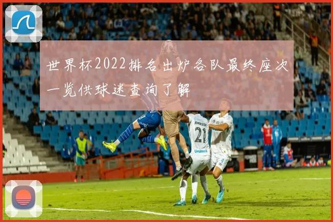 世界杯2022排名出炉各队最终座次一览供球迷查询了解