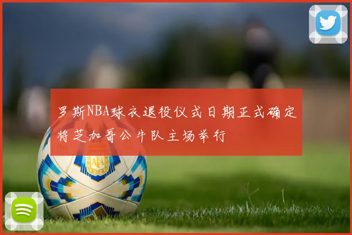 罗斯NBA球衣退役仪式日期正式确定将芝加哥公牛队主场举行